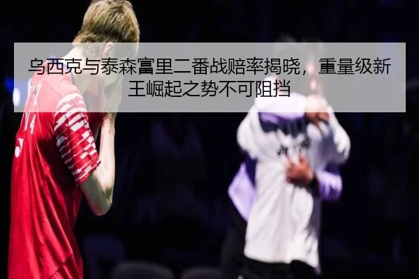 乌西克与泰森富里二番战赔率揭晓，重量级新王崛起之势不可阻挡