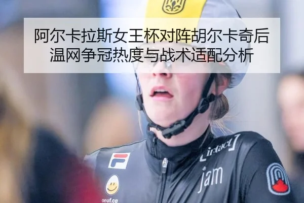 阿尔卡拉斯女王杯对阵胡尔卡奇后 温网争冠热度与战术适配分析