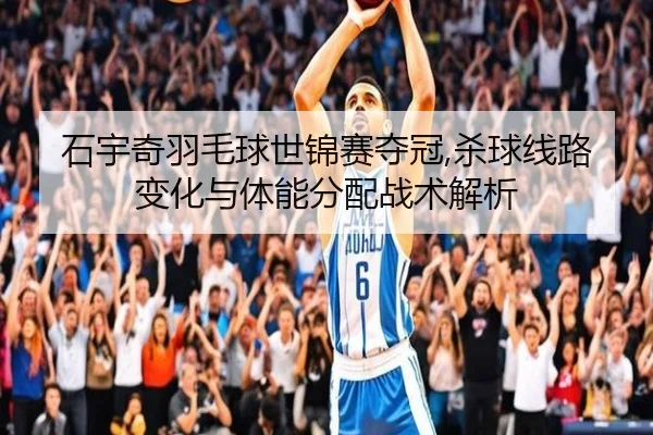 石宇奇羽毛球世锦赛夺冠,杀球线路变化与体能分配战术解析